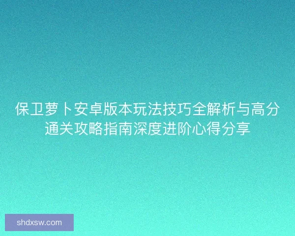 保卫萝卜安卓版本玩法技巧全解析与高分通关攻略指南深度进阶心得分享