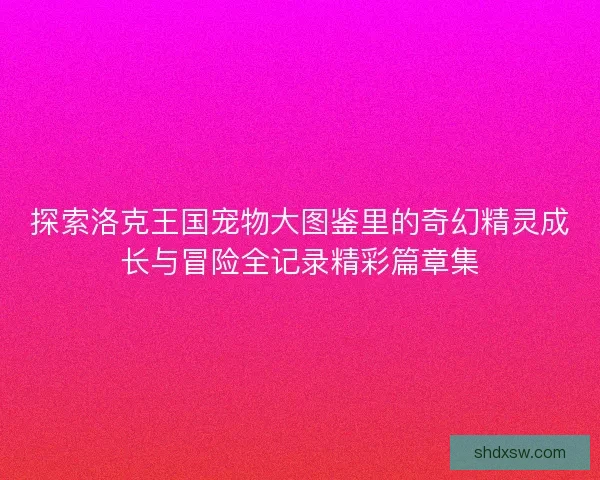 探索洛克王国宠物大图鉴里的奇幻精灵成长与冒险全记录精彩篇章集