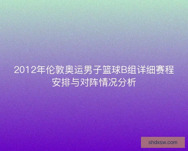 2012年伦敦奥运男子篮球B组详细赛程安排与对阵情况分析