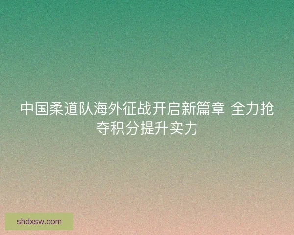 中国柔道队海外征战开启新篇章 全力抢夺积分提升实力