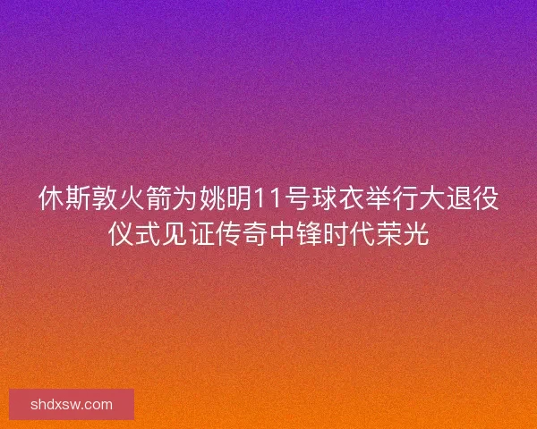 休斯敦火箭为姚明11号球衣举行大退役仪式见证传奇中锋时代荣光