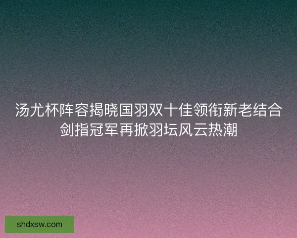 汤尤杯阵容揭晓国羽双十佳领衔新老结合剑指冠军再掀羽坛风云热潮