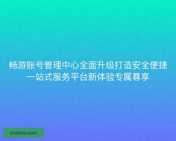畅游账号管理中心全面升级打造安全便捷一站式服务平台新体验专属尊享