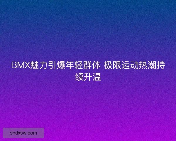 BMX魅力引爆年轻群体 极限运动热潮持续升温