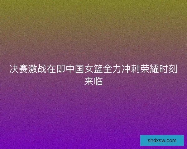 决赛激战在即中国女篮全力冲刺荣耀时刻来临