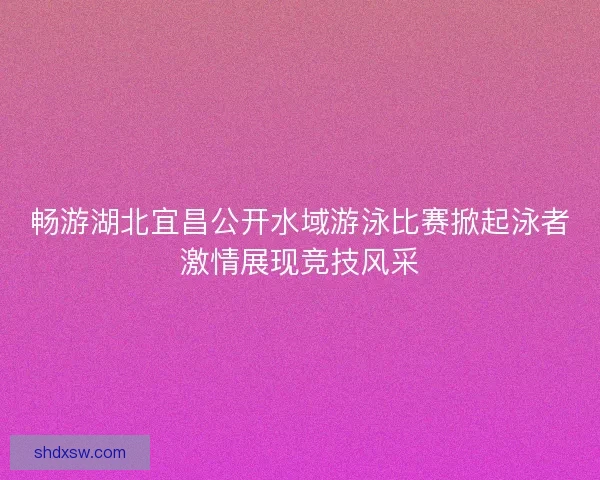 畅游湖北宜昌公开水域游泳比赛掀起泳者激情展现竞技风采