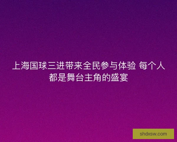 上海国球三进带来全民参与体验 每个人都是舞台主角的盛宴