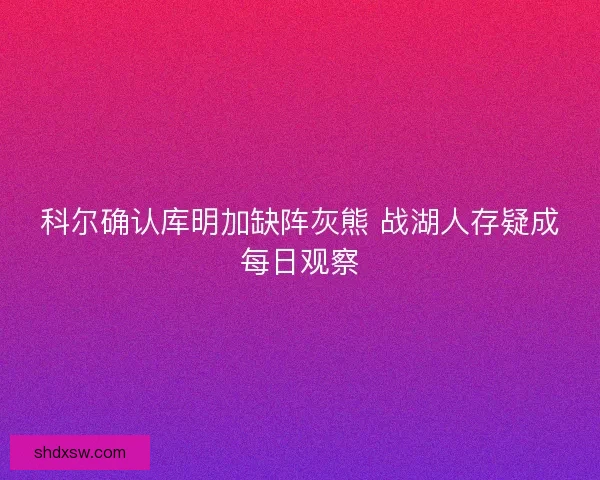 科尔确认库明加缺阵灰熊 战湖人存疑成每日观察