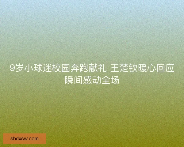 9岁小球迷校园奔跑献礼 王楚钦暖心回应瞬间感动全场