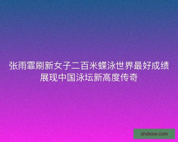 张雨霏刷新女子二百米蝶泳世界最好成绩展现中国泳坛新高度传奇