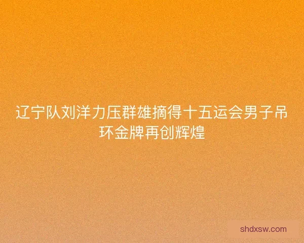 辽宁队刘洋力压群雄摘得十五运会男子吊环金牌再创辉煌