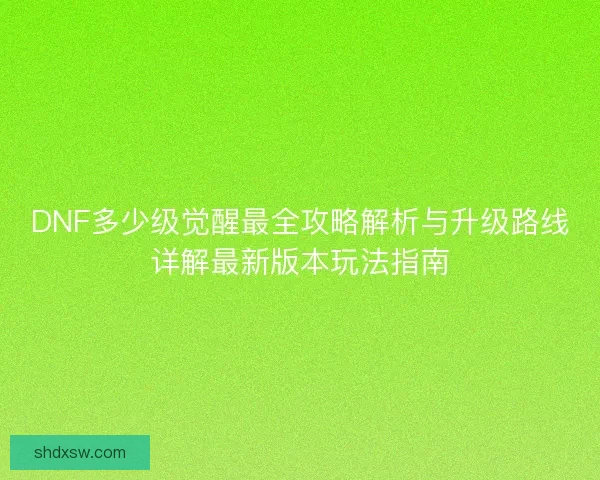 DNF多少级觉醒最全攻略解析与升级路线详解最新版本玩法指南