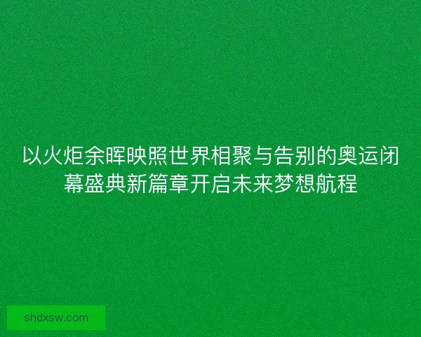 以火炬余晖映照世界相聚与告别的奥运闭幕盛典新篇章开启未来梦想航程