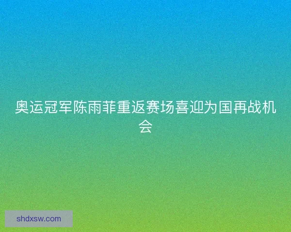 奥运冠军陈雨菲重返赛场喜迎为国再战机会