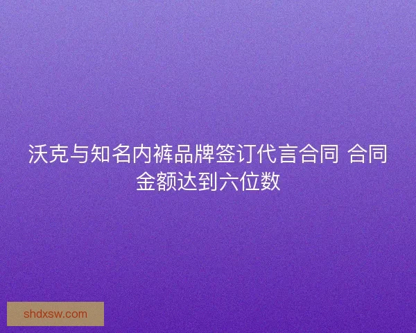 沃克与知名内裤品牌签订代言合同 合同金额达到六位数
