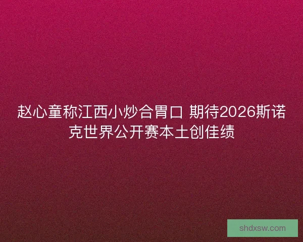赵心童称江西小炒合胃口 期待2026斯诺克世界公开赛本土创佳绩