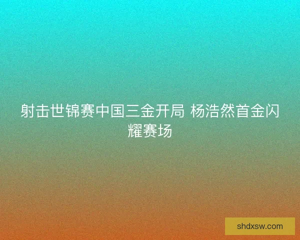 射击世锦赛中国三金开局 杨浩然首金闪耀赛场