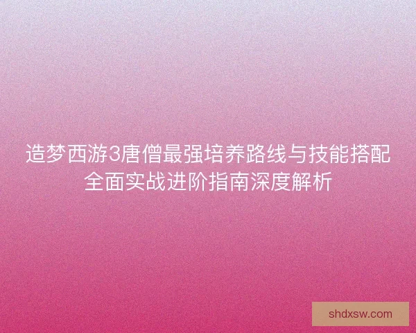 造梦西游3唐僧最强培养路线与技能搭配全面实战进阶指南深度解析 造梦西游3唐僧最强培养路线与技能搭配全面实战进阶指南深度解析