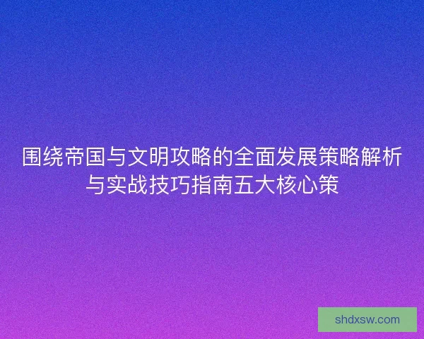围绕帝国与文明攻略的全面发展策略解析与实战技巧指南五大核心策 围绕帝国与文明攻略的全面发展策略解析与实战技巧指南五大核心策