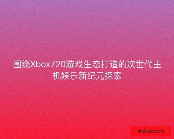 围绕Xbox720游戏生态打造的次世代主机娱乐新纪元探索 围绕Xbox720游戏生态打造的次世代主机娱乐新纪元探索