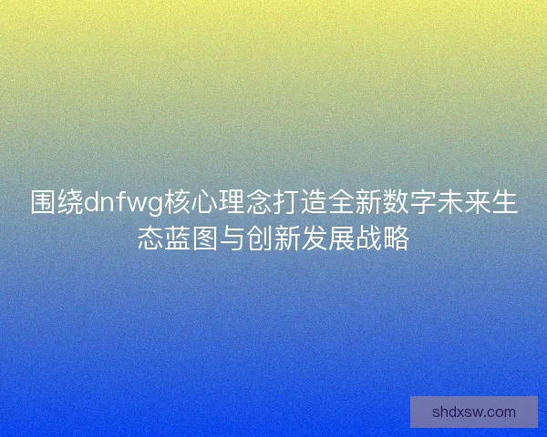 围绕dnfwg核心理念打造全新数字未来生态蓝图与创新发展战略