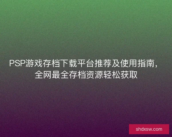 PSP游戏存档下载平台推荐及使用指南，全网最全存档资源轻松获取