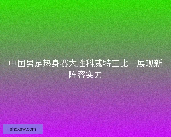 中国男足热身赛大胜科威特三比一展现新阵容实力