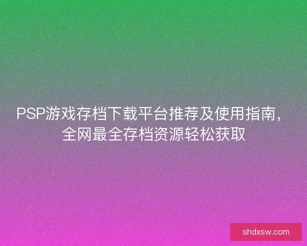 PSP游戏存档下载平台推荐及使用指南，全网最全存档资源轻松获取