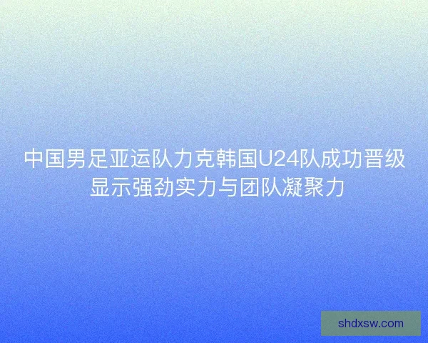 中国男足亚运队力克韩国U24队成功晋级 显示强劲实力与团队凝聚力
